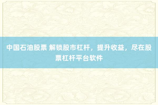 中国石油股票 解锁股市杠杆，提升收益，尽在股票杠杆平台软件