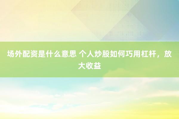 场外配资是什么意思 个人炒股如何巧用杠杆，放大收益
