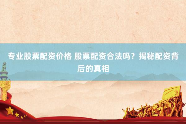专业股票配资价格 股票配资合法吗？揭秘配资背后的真相