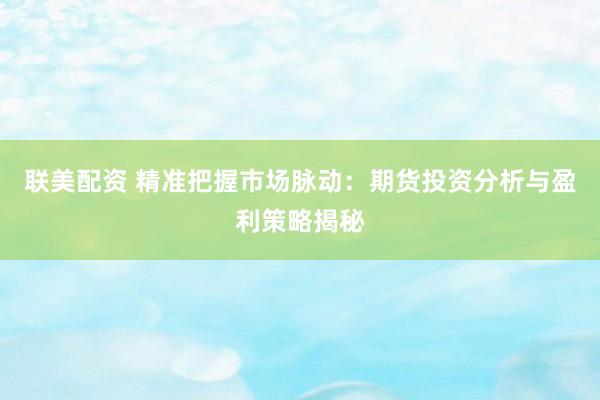 联美配资 精准把握市场脉动：期货投资分析与盈利策略揭秘
