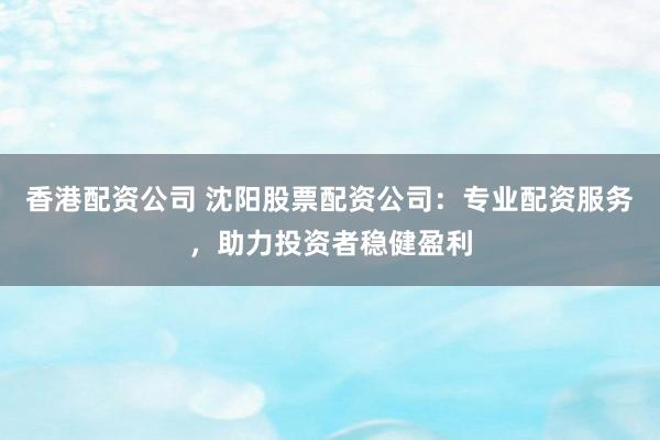香港配资公司 沈阳股票配资公司：专业配资服务，助力投资者稳健盈利