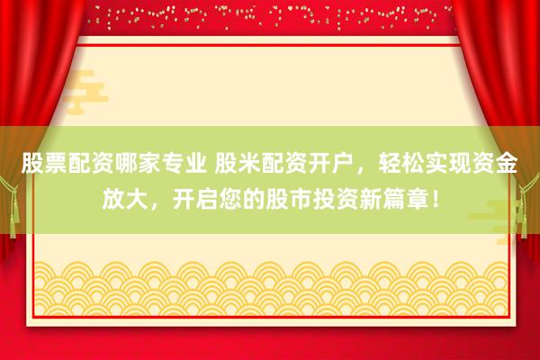 股票配资哪家专业 股米配资开户，轻松实现资金放大，开启您的股市投资新篇章！