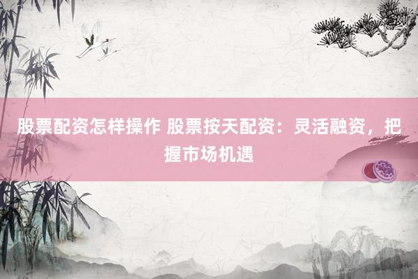 股票配资怎样操作 股票按天配资：灵活融资，把握市场机遇