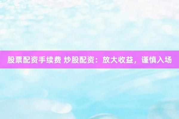 股票配资手续费 炒股配资：放大收益，谨慎入场