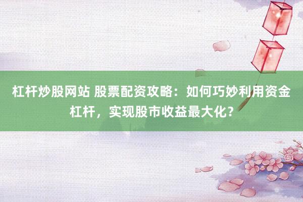 杠杆炒股网站 股票配资攻略：如何巧妙利用资金杠杆，实现股市收益最大化？