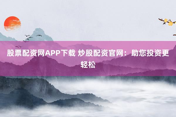 股票配资网APP下载 炒股配资官网：助您投资更轻松