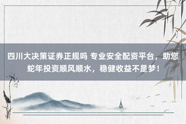 四川大决策证券正规吗 专业安全配资平台，助您蛇年投资顺风顺水，稳健收益不是梦！