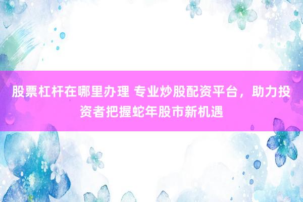 股票杠杆在哪里办理 专业炒股配资平台，助力投资者把握蛇年股市新机遇