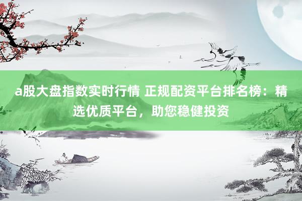 a股大盘指数实时行情 正规配资平台排名榜：精选优质平台，助您稳健投资