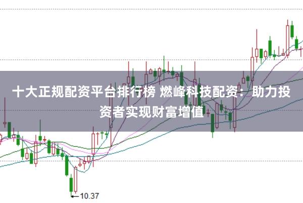 十大正规配资平台排行榜 燃峰科技配资：助力投资者实现财富增值