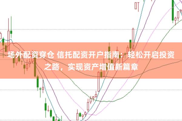场外配资穿仓 信托配资开户指南：轻松开启投资之路，实现资产增值新篇章