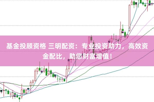 基金投顾资格 三明配资：专业投资助力，高效资金配比，助您财富增值！