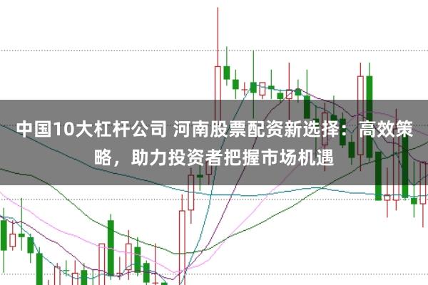 中国10大杠杆公司 河南股票配资新选择：高效策略，助力投资者把握市场机遇