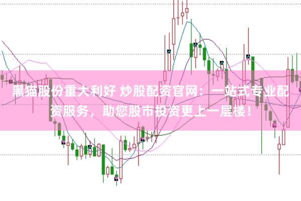 黑猫股份重大利好 炒股配资官网：一站式专业配资服务，助您股市投资更上一层楼！