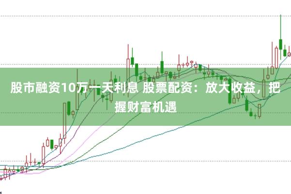 股市融资10万一天利息 股票配资：放大收益，把握财富机遇