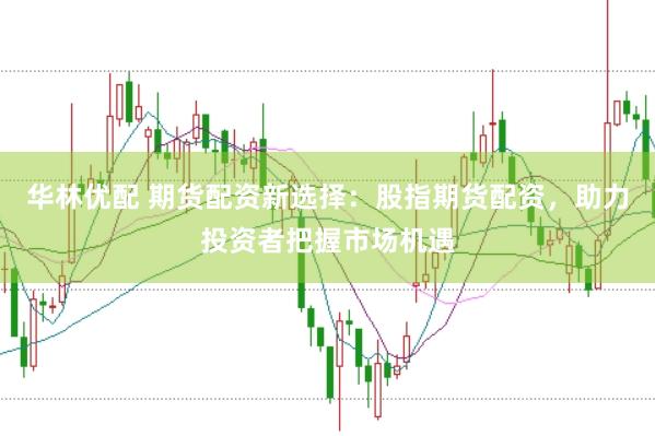 华林优配 期货配资新选择：股指期货配资，助力投资者把握市场机遇