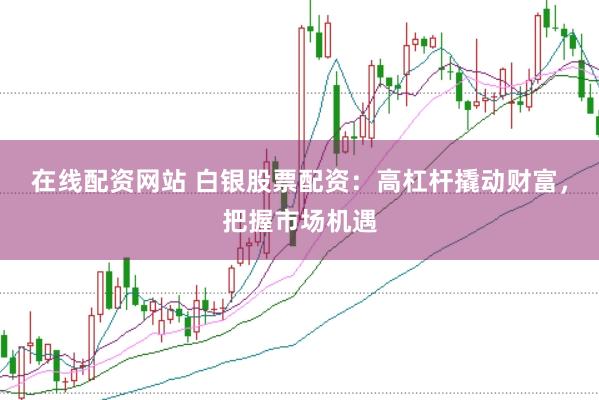 在线配资网站 白银股票配资：高杠杆撬动财富，把握市场机遇