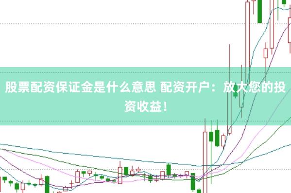 股票配资保证金是什么意思 配资开户：放大您的投资收益！
