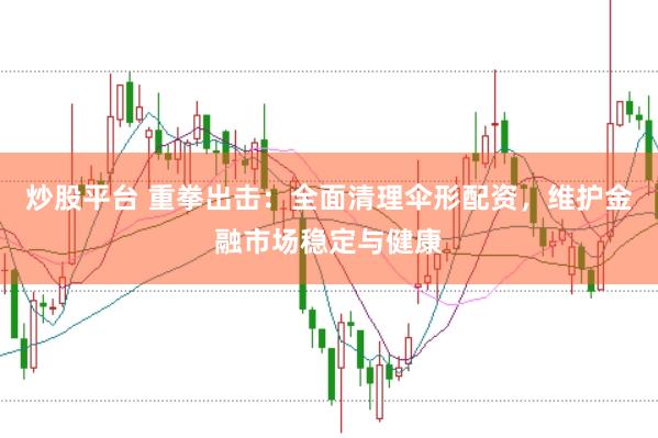 炒股平台 重拳出击：全面清理伞形配资，维护金融市场稳定与健康