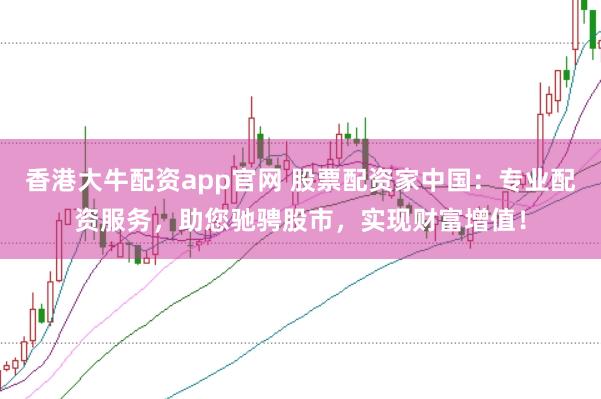 香港大牛配资app官网 股票配资家中国：专业配资服务，助您驰骋股市，实现财富增值！