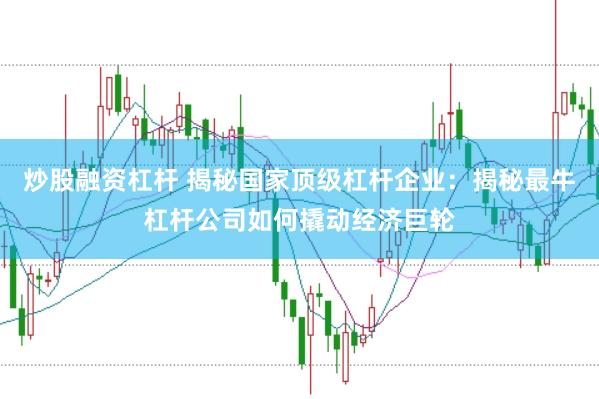 炒股融资杠杆 揭秘国家顶级杠杆企业：揭秘最牛杠杆公司如何撬动经济巨轮
