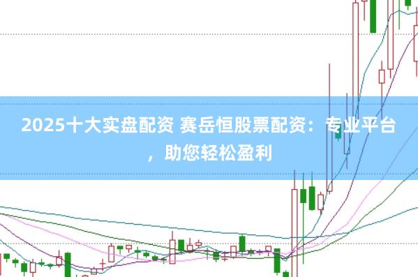 2025十大实盘配资 赛岳恒股票配资：专业平台，助您轻松盈利