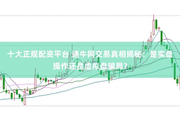 十大正规配资平台 通牛网交易真相揭秘：是实盘操作还是虚拟盘骗局？
