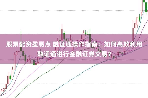 股票配资盈易点 融证通操作指南：如何高效利用融证通进行金融证券交易？