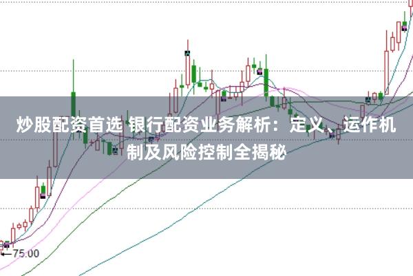 炒股配资首选 银行配资业务解析：定义、运作机制及风险控制全揭秘