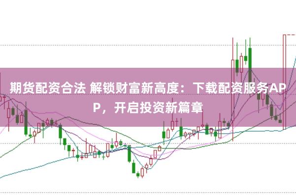 期货配资合法 解锁财富新高度：下载配资服务APP，开启投资新篇章