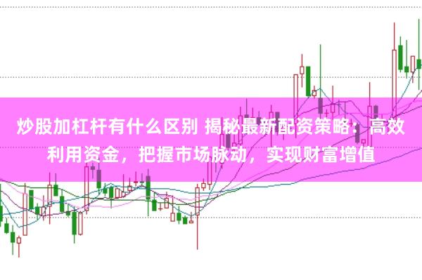 炒股加杠杆有什么区别 揭秘最新配资策略：高效利用资金，把握市场脉动，实现财富增值