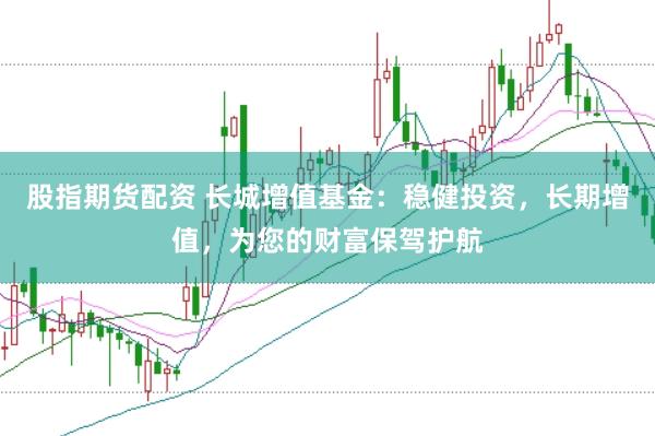 股指期货配资 长城增值基金：稳健投资，长期增值，为您的财富保驾护航