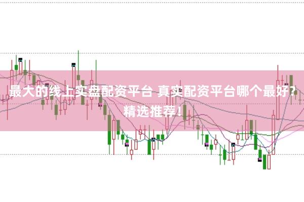 最大的线上实盘配资平台 真实配资平台哪个最好？精选推荐！