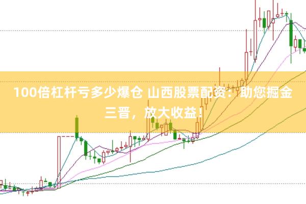100倍杠杆亏多少爆仓 山西股票配资：助您掘金三晋，放大收益！