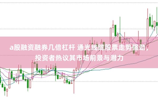 a股融资融券几倍杠杆 通光线缆股票走势强劲,投资者热议其市场前景与潜力