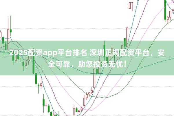 2025配资app平台排名 深圳正规配资平台，安全可靠，助您投资无忧！