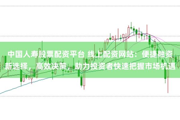 中国人寿股票配资平台 线上配资网站:便捷融资新选择,高效决策,助力投资者快速把握市场机遇