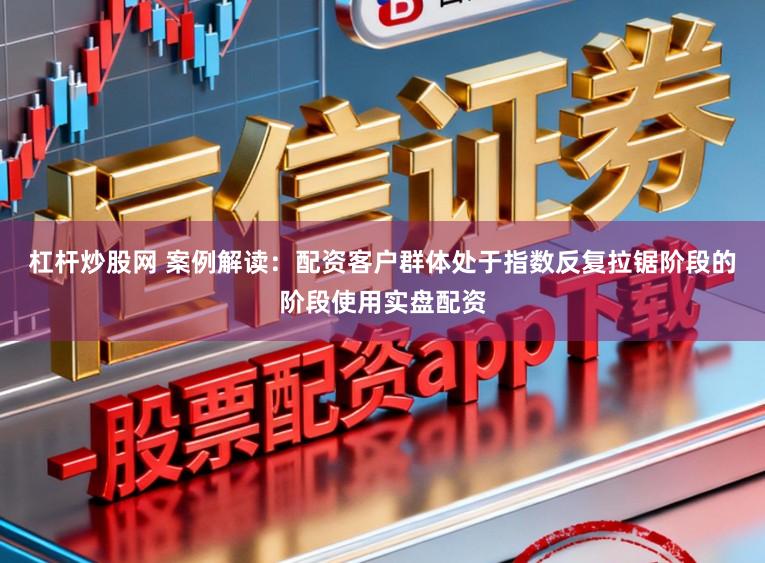 杠杆炒股网 案例解读：配资客户群体处于指数反复拉锯阶段的阶段使用实盘配资