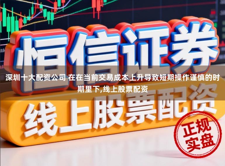 深圳十大配资公司 在在当前交易成本上升导致短期操作谨慎的时期里下，线上股票配资