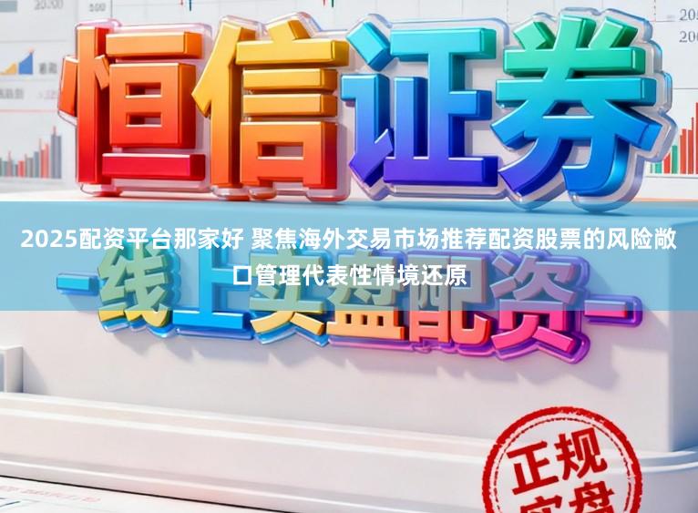 2025配资平台那家好 聚焦海外交易市场推荐配资股票的风险敞口管理代表性情境还原