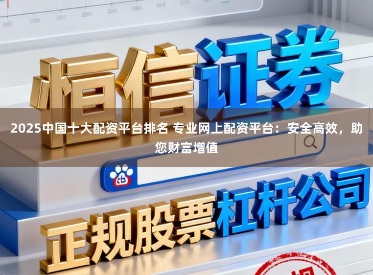2025中国十大配资平台排名 专业网上配资平台:安全高效,助您财富增值
