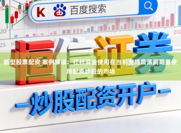 新型股票配资 案例解读:杠杆资金使用在当前宽幅震荡周期里使用配资炒股的市场