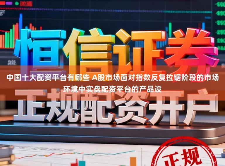 中国十大配资平台有哪些 A股市场面对指数反复拉锯阶段的市场环境中实盘配资平台的产品设