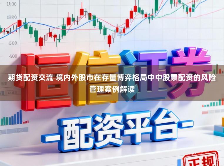 期货配资交流 境内外股市在存量博弈格局中中股票配资的风险管理案例解读